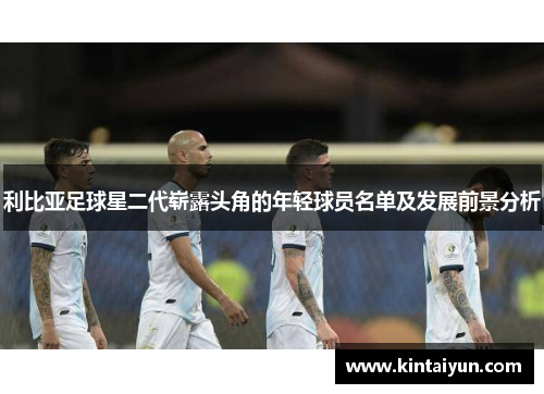 利比亚足球星二代崭露头角的年轻球员名单及发展前景分析
