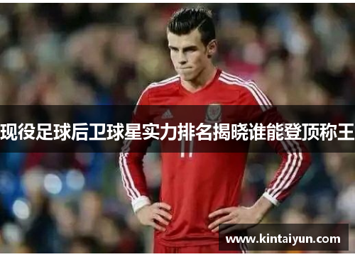 现役足球后卫球星实力排名揭晓谁能登顶称王