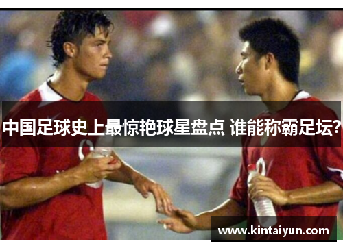 中国足球史上最惊艳球星盘点 谁能称霸足坛？