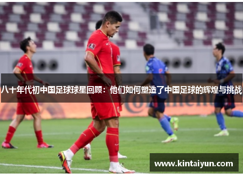 八十年代初中国足球球星回顾：他们如何塑造了中国足球的辉煌与挑战